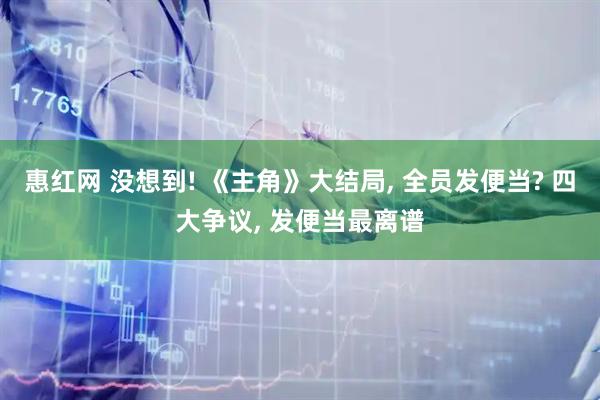 惠红网 没想到! 《主角》大结局, 全员发便当? 四大争议, 发便当最离谱