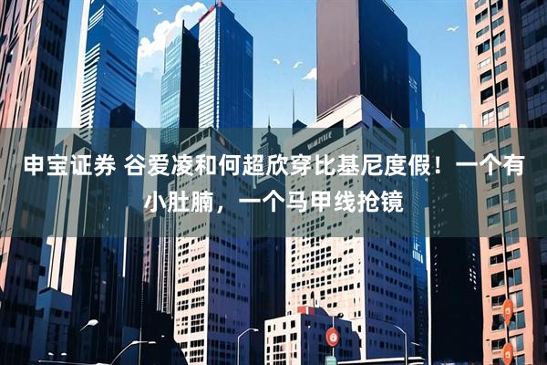 申宝证券 谷爱凌和何超欣穿比基尼度假！一个有小肚腩，一个马甲线抢镜