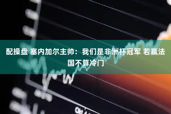 配操盘 塞内加尔主帅：我们是非洲杯冠军 若赢法国不算冷门