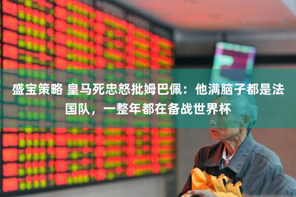 盛宝策略 皇马死忠怒批姆巴佩：他满脑子都是法国队，一整年都在备战世界杯