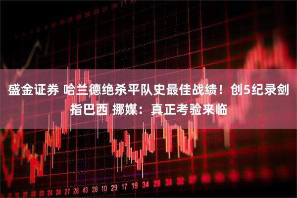 盛金证券 哈兰德绝杀平队史最佳战绩！创5纪录剑指巴西 挪媒：真正考验来临