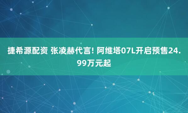 捷希源配资 张凌赫代言! 阿维塔07L开启预售24.99万元起