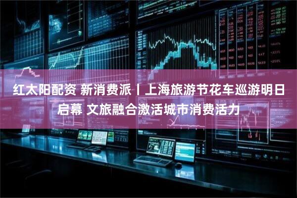 红太阳配资 新消费派丨上海旅游节花车巡游明日启幕 文旅融合激活城市消费活力