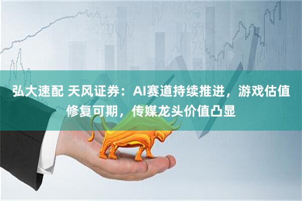 弘大速配 天风证券：AI赛道持续推进，游戏估值修复可期，传媒龙头价值凸显