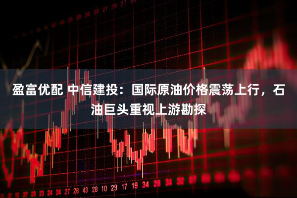盈富优配 中信建投：国际原油价格震荡上行，石油巨头重视上游勘探