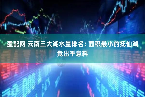 盈配网 云南三大湖水量排名: 面积最小的抚仙湖竟出乎意料