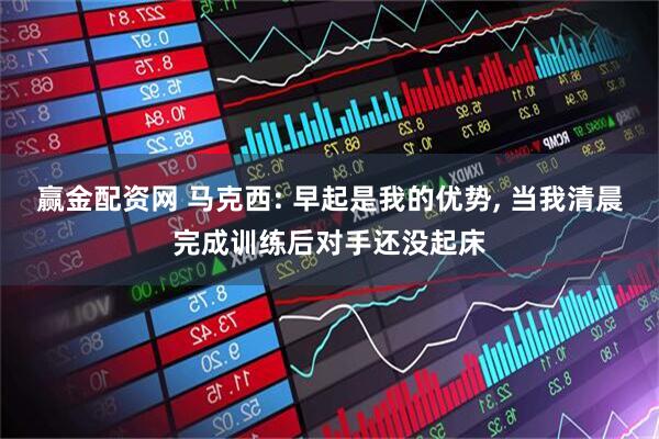 赢金配资网 马克西: 早起是我的优势, 当我清晨完成训练后对手还没起床