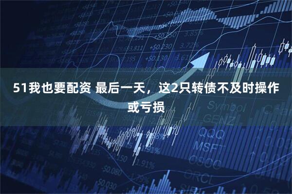 51我也要配资 最后一天，这2只转债不及时操作或亏损