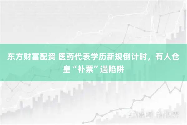 东方财富配资 医药代表学历新规倒计时，有人仓皇“补票”遇陷阱