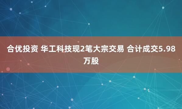 合优投资 华工科技现2笔大宗交易 合计成交5.98万股