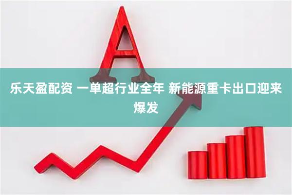 乐天盈配资 一单超行业全年 新能源重卡出口迎来爆发