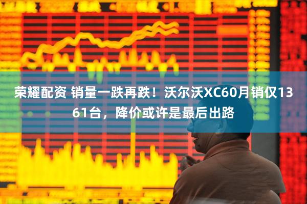 荣耀配资 销量一跌再跌！沃尔沃XC60月销仅1361台，降价或许是最后出路