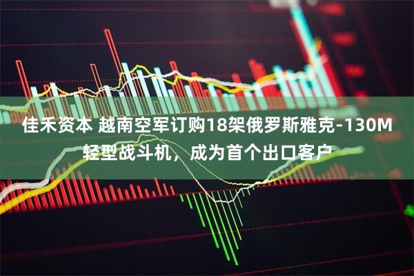 佳禾资本 越南空军订购18架俄罗斯雅克-130M轻型战斗机，成为首个出口客户