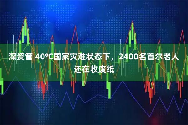 深资管 40℃国家灾难状态下，2400名首尔老人还在收废纸