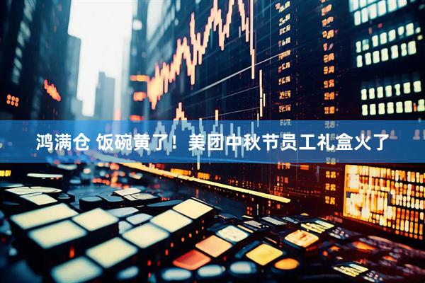 鸿满仓 饭碗黄了！美团中秋节员工礼盒火了